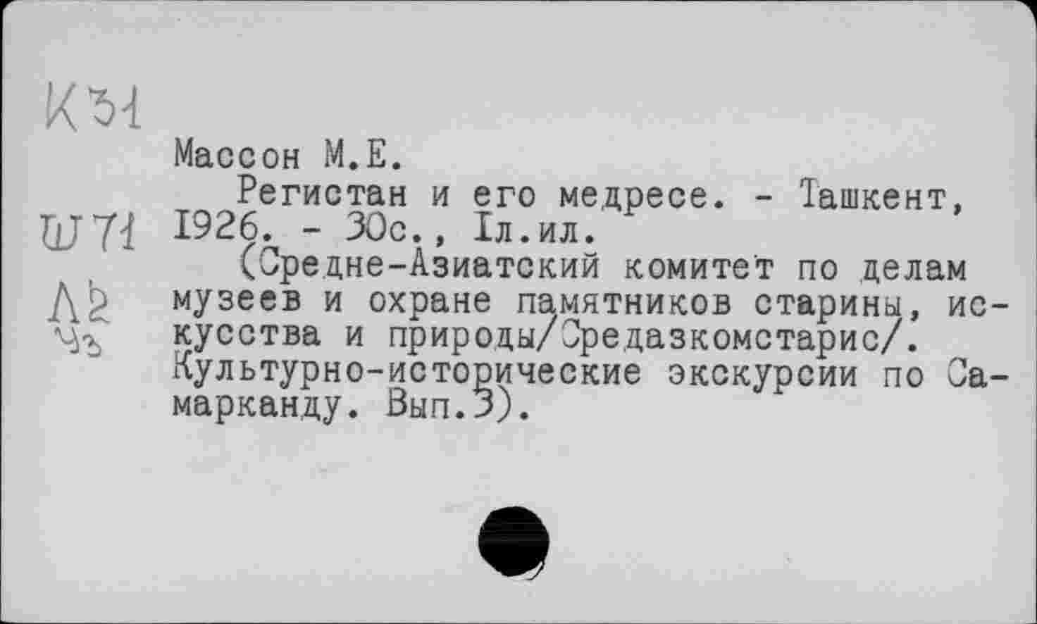 ﻿KM
Массон М.Е.
Регистан и его медресе. - Ташкент, ■QJ71 1926., - 30с., 1л.ил.
(Средне-Азиатский комитет по делам Д^ музеев и охране памятников старины, ис-VjT кусства и природы/Средазкомстарис/.
Культурно-исторические экскурсии по Самарканду. Вып.З).
